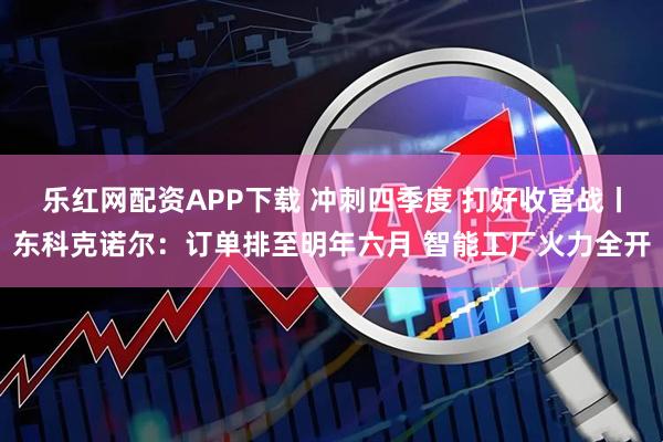 乐红网配资APP下载 冲刺四季度 打好收官战丨东科克诺尔：订单排至明年六月 智能工厂火力全开
