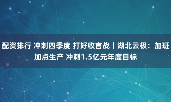 配资排行 冲刺四季度 打好收官战丨湖北云极：加班加点生产 冲刺1.5亿元年度目标