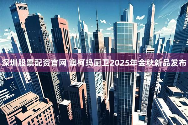 深圳股票配资官网 澳柯玛厨卫2025年金秋新品发布